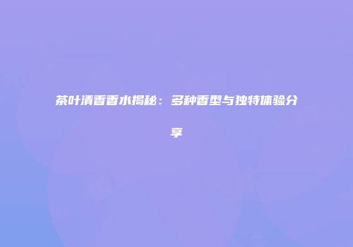 茶叶清香香水揭秘：多种香型与独特体验分享