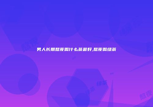 男人长期熬夜喝什么茶最好,熬夜喝绿茶