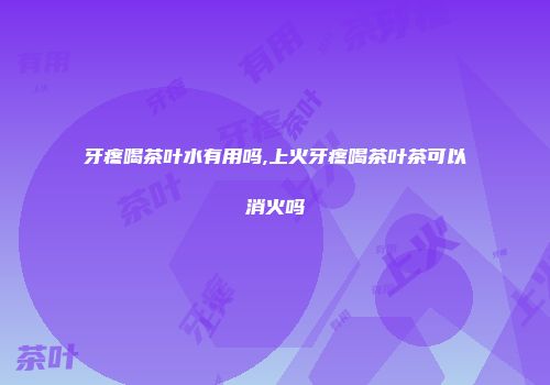 牙疼喝茶叶水有用吗,上火牙疼喝茶叶茶可以消火吗