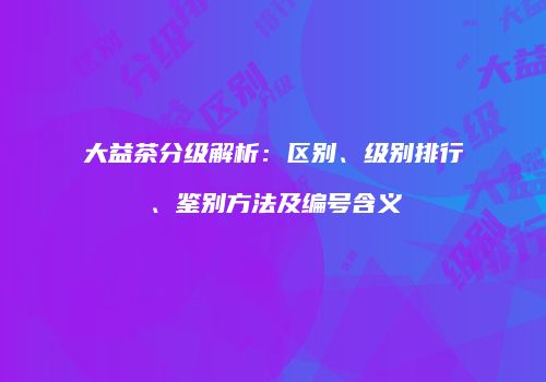 大益茶分级解析：区别、级别排行、鉴别方法及编号含义