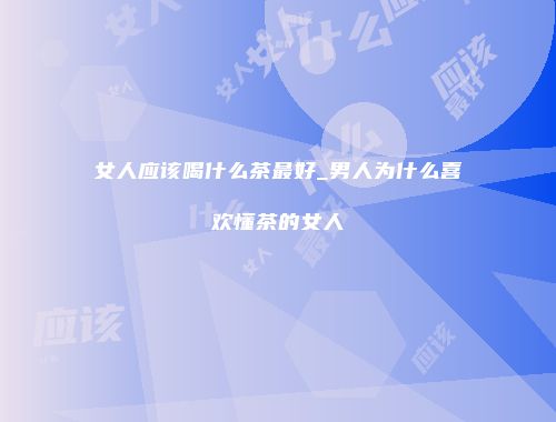 女人应该喝什么茶最好_男人为什么喜欢懂茶的女人