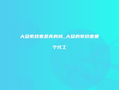 大益紫砂壶是真的吗_大益的紫砂壶哪个代工
