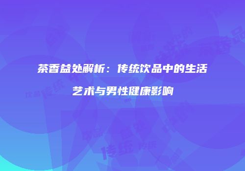 茶香益处解析：传统饮品中的生活艺术与男性健康影响