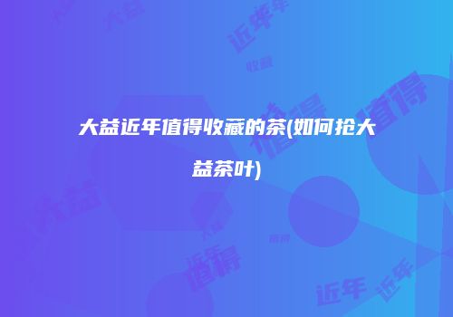 大益近年值得收藏的茶(如何抢大益茶叶)