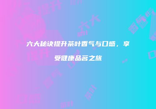 六大秘诀提升茶叶香气与口感，享受健康品茗之旅
