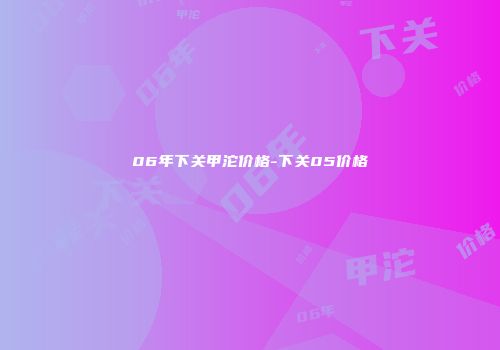 06年下关甲沱价格-下关05价格