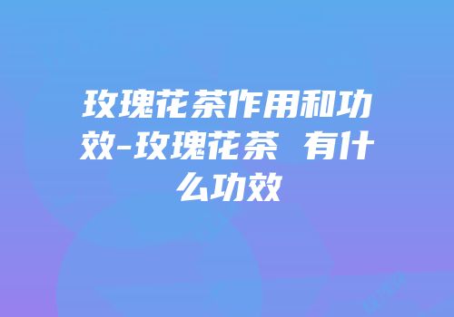 玫瑰花茶作用和功效-玫瑰花茶 有什么功效