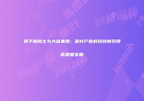 邓子新院士与大益集团：茶叶产业科技创新引领高质量发展