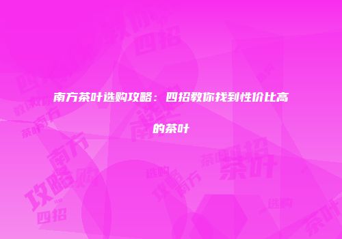 南方茶叶选购攻略：四招教你找到性价比高的茶叶
