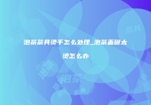 泡茶茶具烫手怎么处理_泡茶盖碗太烫怎么办