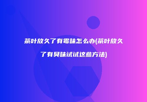 茶叶放久了有霉味怎么办(茶叶放久了有臭味试试这些方法)