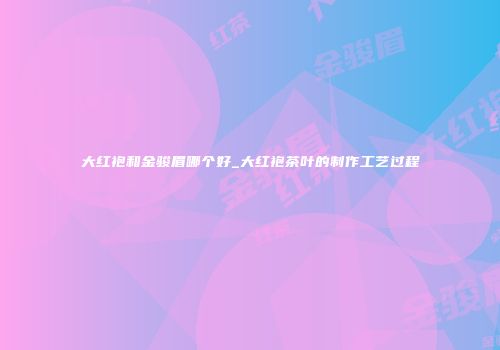大红袍和金骏眉哪个好_大红袍茶叶的制作工艺过程