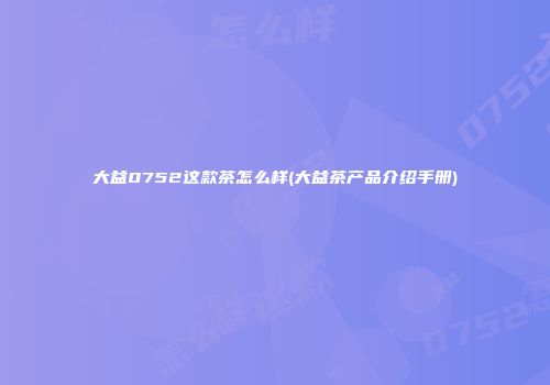 大益0752这款茶怎么样(大益茶产品介绍手册)