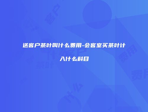 送客户茶叶叫什么费用-会客室买茶叶计入什么科目