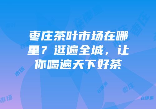 枣庄茶叶市场在哪里？逛遍全城，让你喝遍天下好茶