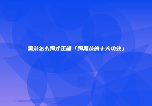 黑茶怎么喝才正确「喝黑茶的十大功效」