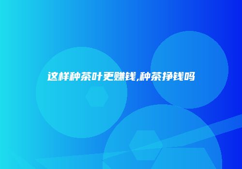 这样种茶叶更赚钱,种茶挣钱吗