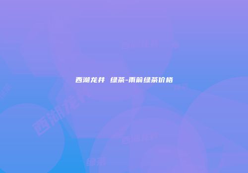 西湖龙井 绿茶-雨前绿茶价格