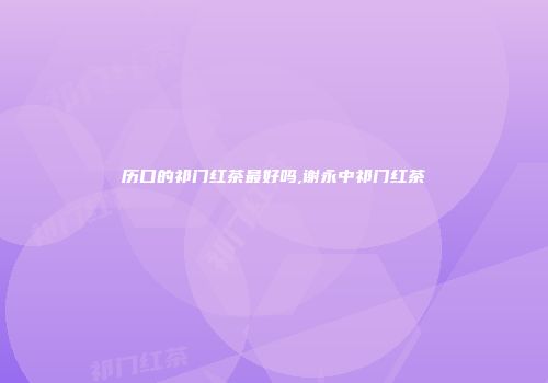历口的祁门红茶最好吗,谢永中祁门红茶