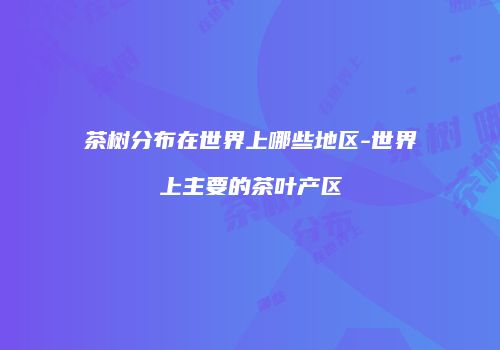 茶树分布在世界上哪些地区-世界上主要的茶叶产区