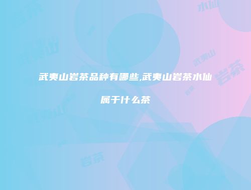 武夷山岩茶品种有哪些,武夷山岩茶水仙属于什么茶