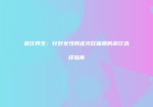 茶饮养生：针对女性阴虚火旺体质的茶饮选择指南