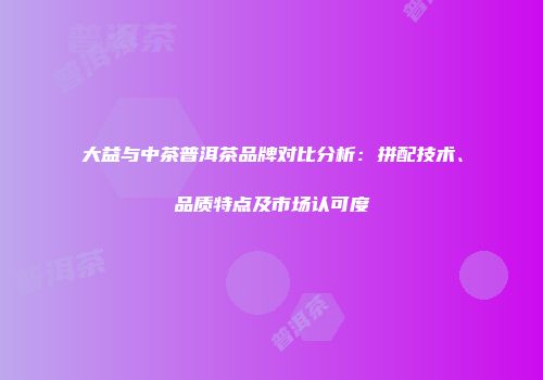 大益与中茶普洱茶品牌对比分析：拼配技术、品质特点及市场认可度