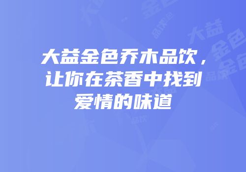 大益金色乔木品饮，让你在茶香中找到爱情的味道