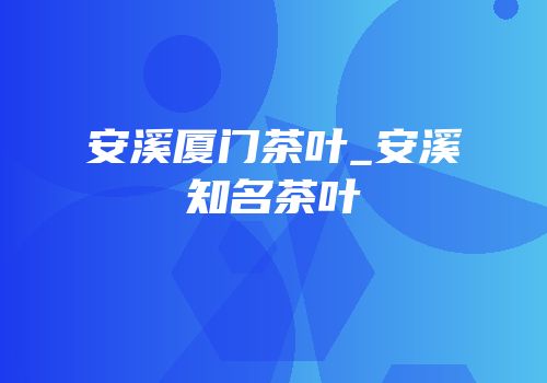 安溪厦门茶叶_安溪知名茶叶