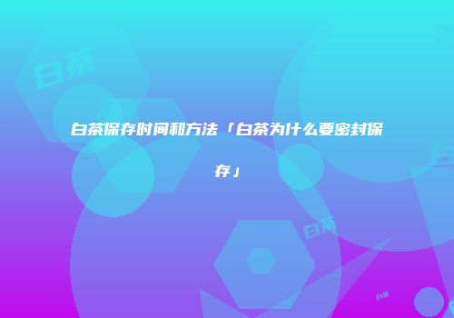 白茶保存时间和方法「白茶为什么要密封保存」