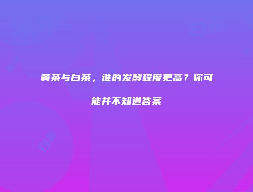 黄茶与白茶，谁的发酵程度更高？你可能并不知道答案