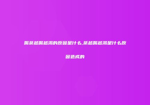 喝茶越喝越渴的原因是什么,茶越喝越渴是什么原因造成的