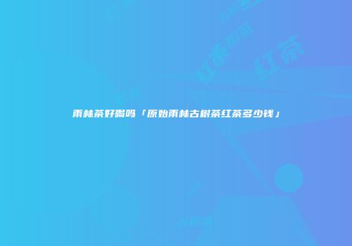 雨林茶好喝吗「原始雨林古树茶红茶多少钱」