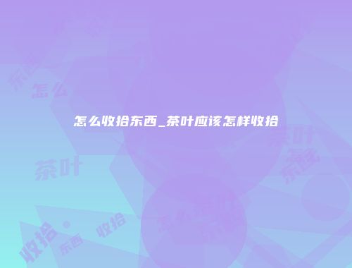 怎么收拾东西_茶叶应该怎样收拾