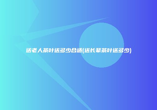 送老人茶叶送多少合适(送长辈茶叶送多少)