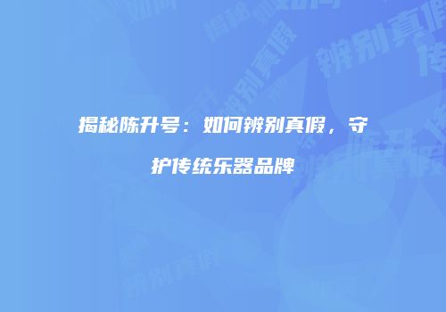 揭秘陈升号：如何辨别真假，守护传统乐器品牌