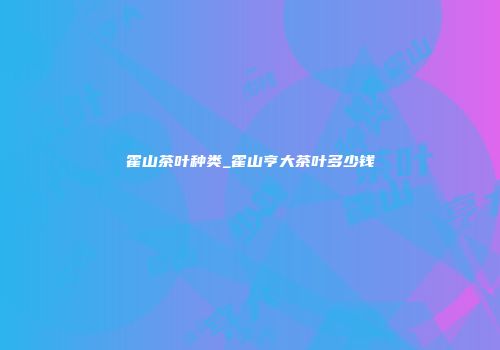 霍山茶叶种类_霍山亨大茶叶多少钱