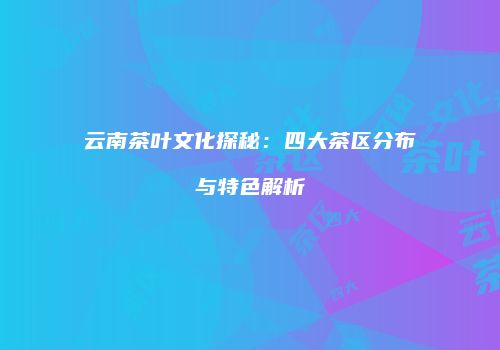 云南茶叶文化探秘：四大茶区分布与特色解析