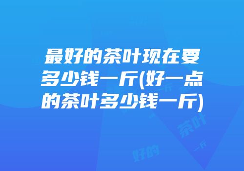 最好的茶叶现在要多少钱一斤(好一点的茶叶多少钱一斤)