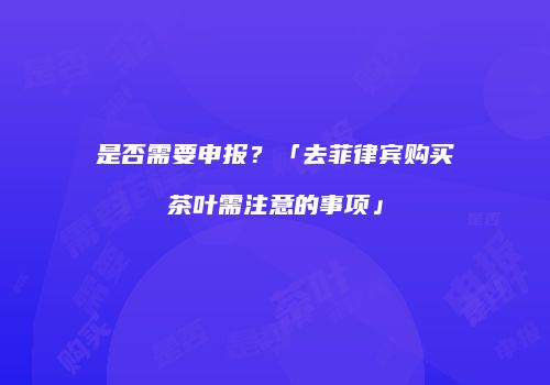 是否需要申报？「去菲律宾购买茶叶需注意的事项」