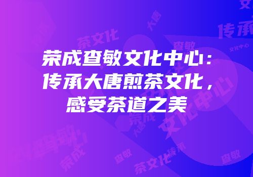 荣成查敏文化中心：传承大唐煎茶文化，感受茶道之美