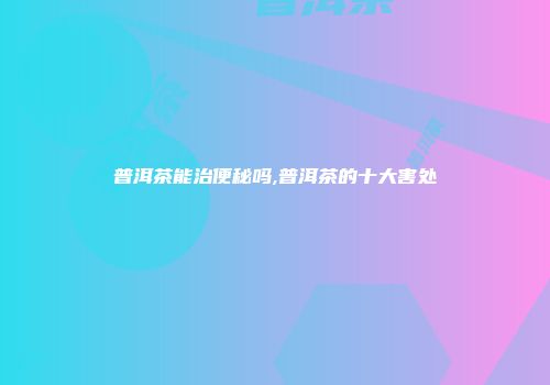 普洱茶能治便秘吗,普洱茶的十大害处