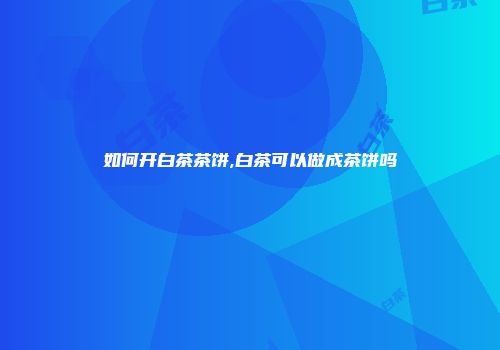 如何开白茶茶饼,白茶可以做成茶饼吗