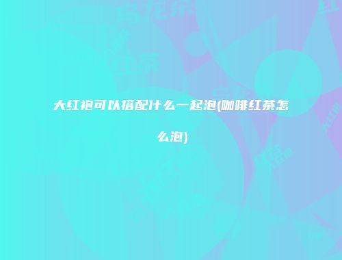 大红袍可以搭配什么一起泡(咖啡红茶怎么泡)