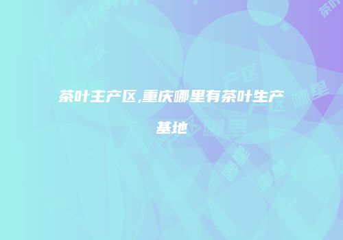 茶叶主产区,重庆哪里有茶叶生产基地
