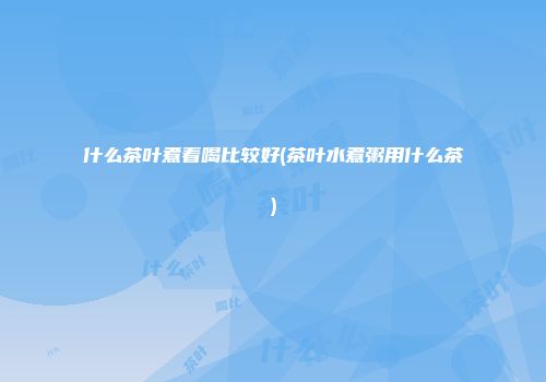 什么茶叶煮着喝比较好(茶叶水煮粥用什么茶)
