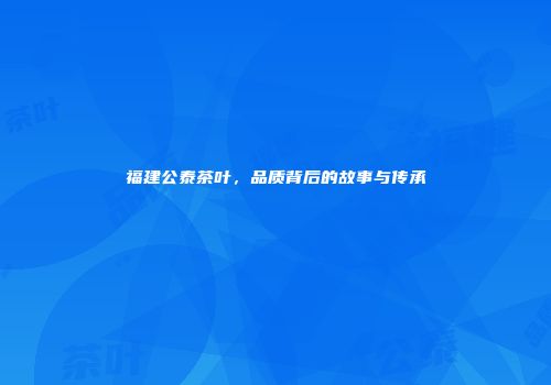福建公泰茶叶，品质背后的故事与传承
