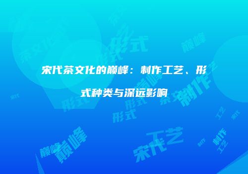 宋代茶文化的巅峰：制作工艺、形式种类与深远影响