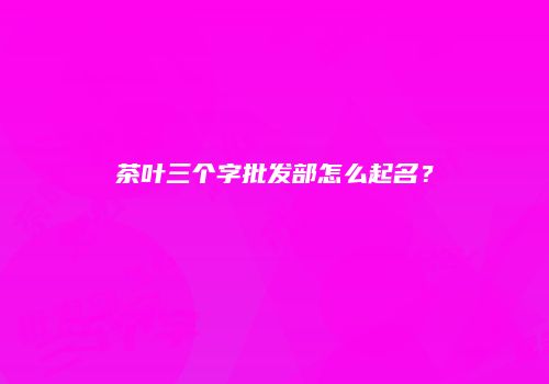 茶叶三个字批发部怎么起名？