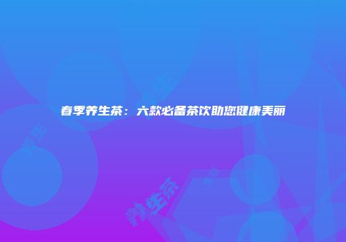 春季养生茶：六款必备茶饮助您健康美丽